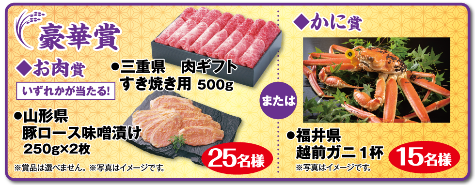 豪華賞：◆お肉賞 いずれかが当たる! ●三重県 肉ギフト すき焼き用 500g ●山形県　豚ロース味噌漬け 250g×2枚 25名様 ※賞品は選べません。 ※写真はイメージです。 または ◆かに賞 ●福井県 越前ガニ 1杯 15名様 ※写真はイメージです。