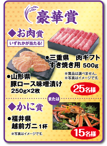 豪華賞：◆お肉賞 いずれかが当たる! ●三重県 肉ギフト すき焼き用 500g ●山形県　豚ロース味噌漬け 250g×2枚 25名様 ※賞品は選べません。 ※写真はイメージです。 または ◆かに賞 ●福井県 越前ガニ 1杯 15名様 ※写真はイメージです。