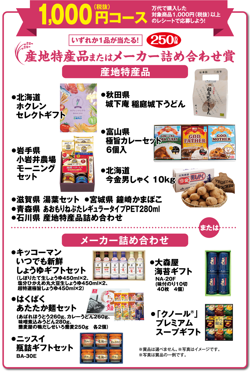 【1,000円（税抜）コース 万代で購入した対象商品1,000円（税抜）以上のレシートで応募しよう!】いずれか1品が当たる! 産地特産品またはメーカー詰め合わせ賞 250名様 （産地特産品）●北海道 ホクレンセレクトギフト ●秋田県 城下庵 稲庭城下うどん ●岩手県 小岩井農場モーニングセット ●富山県 極旨カレーセット 6個入 ●北海道 今金男しゃく 10kg ●滋賀県 湯葉セット ●宮城県 鐘崎かまぼこ ●青森県 あおもりねぶたレギュラータイプPET280ml ●石川県 産地特産品詰め合わせ （メーカー詰め合わせ）●キッコーマン いつでも新鮮 しょうゆギフトセット（しぼりたて生しょうゆ450ml×2、塩分ひかえめ丸大豆生しょうゆ450ml×2、超特選極旨しょうゆ450ml×2）●はくばく あたたか麺セット（あばれほうとう260g、カレーうどん260g、味噌煮込みうどん280g、蕎麦屋の鴨だしせいろ蕎麦250g 各2個） ●ニッスイ 瓶詰ギフトセット BA-30E ●大森屋 海苔ギフト NA-20F（味付のり 10切 40枚 4個） ●大森屋 海苔ギフト NA-20F（味付のり 10切 40枚 4個） ●「クノール®」プレミアムスープギフト ※賞品は選べません。 ※写真はイメージです。 ※写真は賞品の一例です。